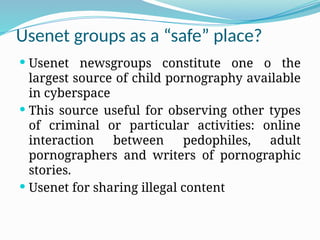 Usenet groups as a “safe” place?
 Usenet newsgroups constitute one o the
largest source of child pornography available
in cyberspace
 This source useful for observing other types
of criminal or particular activities: online
interaction between pedophiles, adult
pornographers and writers of pornographic
stories.
 Usenet for sharing illegal content
 