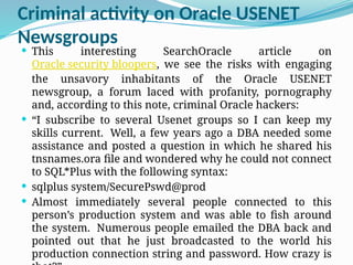 Criminal activity on Oracle USENET
Newsgroups
 This interesting SearchOracle article on
Oracle security bloopers, we see the risks with engaging
the unsavory inhabitants of the Oracle USENET
newsgroup, a forum laced with profanity, pornography
and, according to this note, criminal Oracle hackers:
 “I subscribe to several Usenet groups so I can keep my
skills current. Well, a few years ago a DBA needed some
assistance and posted a question in which he shared his
tnsnames.ora file and wondered why he could not connect
to SQL*Plus with the following syntax:
 sqlplus system/SecurePswd@prod
 Almost immediately several people connected to this
person’s production system and was able to fish around
the system. Numerous people emailed the DBA back and
pointed out that he just broadcasted to the world his
production connection string and password. How crazy is
 