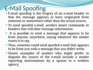 E-Mail Spoofing
 E-mail spoofing is the forgery of an e-mail header so
that the message appears to have originated from
someone or somewhere other than the actual source.
 To send spoofed e-mail, senders insert commands in
headers that will alter message information.
 It is possible to send a message that appears to be
from anyone, anywhere, saying whatever the sender
wants it to say.
 Thus, someone could send spoofed e-mail that appears
to be from you with a message that you didn't write.
 Classic examples of senders who might prefer to
disguise the source of the e-mail include a sender
reporting mistreatment by a spouse to a welfare
agency.
 