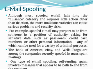 E-Mail Spoofing
 Although most spoofed e-mail falls into the
"nuisance" category and requires little action other
than deletion, the more malicious varieties can cause
serious problems and security risks.
 For example, spoofed e-mail may purport to be from
someone in a position of authority, asking for
sensitive data, such as passwords, credit card
numbers, or other personal information -- any of
which can be used for a variety of criminal purposes.
 The Bank of America, eBay, and Wells Fargo are
among the companies recently spoofed in mass spam
mailings.
 One type of e-mail spoofing, self-sending spam,
involves messages that appear to be both to and from
 