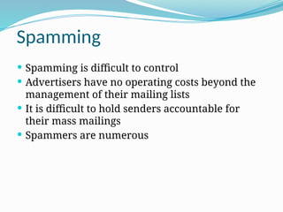 Spamming
 Spamming is difficult to control
 Advertisers have no operating costs beyond the
management of their mailing lists
 It is difficult to hold senders accountable for
their mass mailings
 Spammers are numerous
 