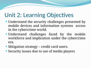 Unit 2: Learning Objectives
 Understand the security challenges presented by
mobile devices and information systems access
in the cybercrime world.
 Understand challenges faced by the mobile
workforce and implication under the cybercrime
era.
 Mitigation strategy – credit card users.
 Security issues due to use of media players
 