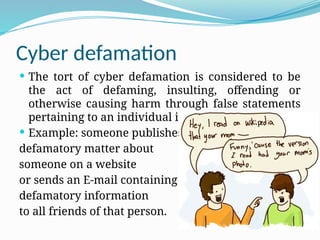 Cyber defamation
 The tort of cyber defamation is considered to be
the act of defaming, insulting, offending or
otherwise causing harm through false statements
pertaining to an individual in cyberspace.
 Example: someone publishes
defamatory matter about
someone on a website
or sends an E-mail containing
defamatory information
to all friends of that person.
 