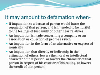 It may amount to defamation when-
 If imputation to a deceased person would harm the
reputation of that person, and is intended to be hurtful
to the feelings of his family or other near relatives
 An imputation is made concerning a company or an
association or collection of people as such.
 An imputation in the form of an alternative or expressed
ironically
 An imputation that directly or indirectly, in the
estimation of others, lowers the moral or intellectual
character of that person, or lowers the character of that
person in respect of his caste or of his calling, or lowers
the credit of that person.
 
