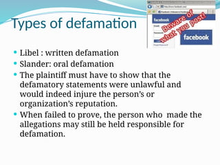 Types of defamation
 Libel : written defamation
 Slander: oral defamation
 The plaintiff must have to show that the
defamatory statements were unlawful and
would indeed injure the person’s or
organization’s reputation.
 When failed to prove, the person who made the
allegations may still be held responsible for
defamation.
 
