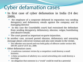Cyber defamation cases
 In first case of cyber defamation in India (14 dec
2009),
 the employee of a corporate defamed its reputation was sending
derogatory and defamatory emails against the company and its
managing director
 In this case the Court(delhi court) had restrained the defendant
from sending derogatory, defamatory, obscene, vulgar, humiliating
and abusive emails.
 The court passed as important ex-parte injunction.
 In another case, accused posted obscene, defamatory and annoying
message about a divorcee woman and also sent emails to the victim.
 The offender was traced and was held guilty of offences under section 469,
509 IPC and 67 of IT Act, 2000.
 Other defamation cases:
 A malicious customer review by a competitor could destroy a small
business.
 A false accusation of adultery on a social networking site could destroy a
marriage.
 An allegation that someone is a “crook” could be read by a potential
 