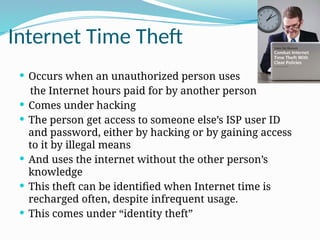 Internet Time Theft
 Occurs when an unauthorized person uses
the Internet hours paid for by another person
 Comes under hacking
 The person get access to someone else’s ISP user ID
and password, either by hacking or by gaining access
to it by illegal means
 And uses the internet without the other person’s
knowledge
 This theft can be identified when Internet time is
recharged often, despite infrequent usage.
 This comes under “identity theft”
 