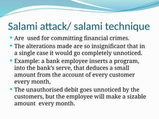 Salami attack/ salami technique
 Are used for committing financial crimes.
 The alterations made are so insignificant that in
a single case it would go completely unnoticed.
 Example: a bank employee inserts a program,
into the bank’s serve, that deduces a small
amount from the account of every customer
every month,
 The unauthorised debit goes unnoticed by the
customers, but the employee will make a sizable
amount every month.
 