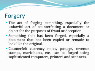 Forgery
 The act of forging something, especially the
unlawful act of counterfeiting a document or
object for the purposes of fraud or deception.
 Something that has been forged, especially a
document that has been copied or remade to
look like the original.
 Counterfeit currency notes, postage, revenue
stamps, marksheets, etc., can be forged using
sophisticated computers, printers and scanners.
 