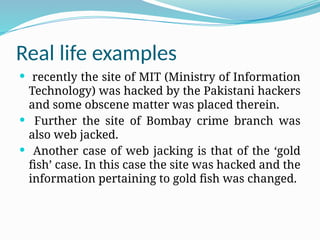 Real life examples
 recently the site of MIT (Ministry of Information
Technology) was hacked by the Pakistani hackers
and some obscene matter was placed therein.
 Further the site of Bombay crime branch was
also web jacked.
 Another case of web jacking is that of the ‘gold
fish’ case. In this case the site was hacked and the
information pertaining to gold fish was changed.
 