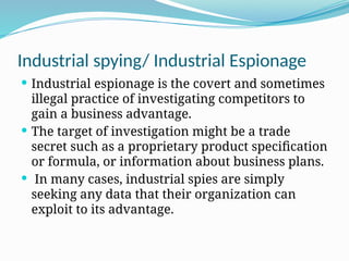 Industrial spying/ Industrial Espionage
 Industrial espionage is the covert and sometimes
illegal practice of investigating competitors to
gain a business advantage.
 The target of investigation might be a trade
secret such as a proprietary product specification
or formula, or information about business plans.
 In many cases, industrial spies are simply
seeking any data that their organization can
exploit to its advantage.
 