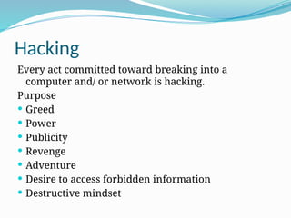 Hacking
Every act committed toward breaking into a
computer and/ or network is hacking.
Purpose
 Greed
 Power
 Publicity
 Revenge
 Adventure
 Desire to access forbidden information
 Destructive mindset
 