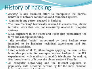 History of hacking
 hacking is any technical effort to manipulate the normal
behavior of network connections and connected systems.
 A hacker is any person engaged in hacking.
 The term "hacking" historically referred to constructive, clever
technical work that was not necessarily related to computer
systems.
 M.I.T. engineers in the 1950s and 1960s first popularized the
term and concept of hacking.
 the so-called "hacks" perpetrated by these hackers were
intended to be harmless technical experiments and fun
learning activities.
 Later, outside of M.I.T., others began applying the term to less
honorable pursuits. for example, several hackers in the U.S.
experimented with methods to modify telephones for making
free long-distance calls over the phone network illegally.
 As computer networking and the Internet exploded in
popularity, data networks became by far the most common
 