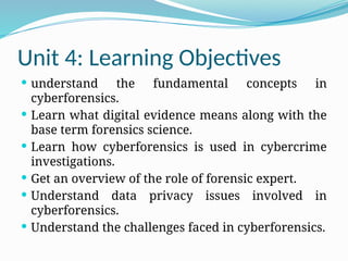 Unit 4: Learning Objectives
 understand the fundamental concepts in
cyberforensics.
 Learn what digital evidence means along with the
base term forensics science.
 Learn how cyberforensics is used in cybercrime
investigations.
 Get an overview of the role of forensic expert.
 Understand data privacy issues involved in
cyberforensics.
 Understand the challenges faced in cyberforensics.
 