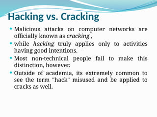 Hacking vs. Cracking
 Malicious attacks on computer networks are
officially known as cracking ,
 while hacking truly applies only to activities
having good intentions.
 Most non-technical people fail to make this
distinction, however.
 Outside of academia, its extremely common to
see the term "hack" misused and be applied to
cracks as well.
 