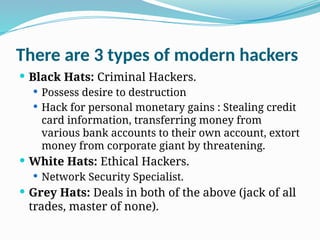There are 3 types of modern hackers
 Black Hats: Criminal Hackers.
 Possess desire to destruction
 Hack for personal monetary gains : Stealing credit
card information, transferring money from
various bank accounts to their own account, extort
money from corporate giant by threatening.
 White Hats: Ethical Hackers.
 Network Security Specialist.
 Grey Hats: Deals in both of the above (jack of all
trades, master of none).
 