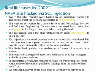 Real life case:dec 2009
NASA site hacked via SQL Injection
 Two NASA sites recently were hacked by an individual wanting to
demonstrate that the sites are susceptible to SQL injection.
 The websites for NASA's Instrument Systems and Technology Division
and Software Engineering Division were accessed by a researcher,
who posted to his blog screen shots taken during the hack.
 The researcher, using the alias "c0de.breaker," used SQL injection to
hijack the sites.
 SQL injection is an attack process where a hacker adds additional SQL
code commands to a page request and the web server then tries to
execute those commands within the backend database
 The NASA hack yielded the credentials of some 25 administrator
accounts.
 The researcher also gained access to a web portal used for managing
and editing those websites.
 In this particular case, the researcher found the vulnerabilities, made
NASA aware of them, then published findings after the websites had
been fixed.
 An attacker, however, could have tried to use that web server as an
 