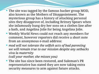  The site was tagged by the famous hacker group MOD,
also known as the Mothers of Disappointment. The
mysterious group has a history of attacking personal
sites they disapprove of, including Britney Spears when
she infamously hung dry her sons on a clothes line after
a bath, and Angelina Jolie for being Angelina Jolie.
 Weekly World News could not reach any members for
comment, however reporters did receive a short note
from an anonymous e-mail address:
 mod will not tolerate the selfish acts of bad parenting
we will remain true to our mission despite any setbacks
viva la maternity
(call your mother, she misses you)
 The site has since been restored, and Suleman’s PR
representative has stated they are now taking extra
security measures to arm against future attacks.
 