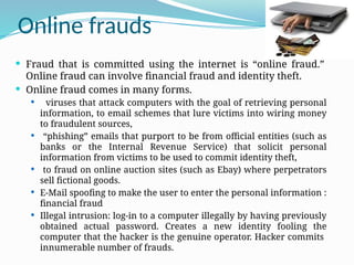 Online frauds
 Fraud that is committed using the internet is “online fraud.”
Online fraud can involve financial fraud and identity theft.
 Online fraud comes in many forms.
 viruses that attack computers with the goal of retrieving personal
information, to email schemes that lure victims into wiring money
to fraudulent sources,
 “phishing” emails that purport to be from official entities (such as
banks or the Internal Revenue Service) that solicit personal
information from victims to be used to commit identity theft,
 to fraud on online auction sites (such as Ebay) where perpetrators
sell fictional goods.
 E-Mail spoofing to make the user to enter the personal information :
financial fraud
 Illegal intrusion: log-in to a computer illegally by having previously
obtained actual password. Creates a new identity fooling the
computer that the hacker is the genuine operator. Hacker commits
innumerable number of frauds.
 