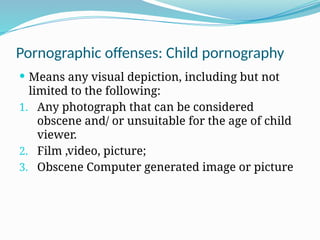 Pornographic offenses: Child pornography
 Means any visual depiction, including but not
limited to the following:
1. Any photograph that can be considered
obscene and/ or unsuitable for the age of child
viewer.
2. Film ,video, picture;
3. Obscene Computer generated image or picture
 