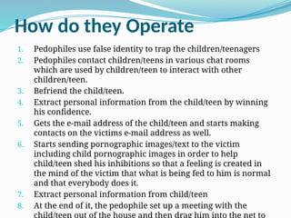 How do they Operate
1. Pedophiles use false identity to trap the children/teenagers
2. Pedophiles contact children/teens in various chat rooms
which are used by children/teen to interact with other
children/teen.
3. Befriend the child/teen.
4. Extract personal information from the child/teen by winning
his confidence.
5. Gets the e-mail address of the child/teen and starts making
contacts on the victims e-mail address as well.
6. Starts sending pornographic images/text to the victim
including child pornographic images in order to help
child/teen shed his inhibitions so that a feeling is created in
the mind of the victim that what is being fed to him is normal
and that everybody does it.
7. Extract personal information from child/teen
8. At the end of it, the pedophile set up a meeting with the
 