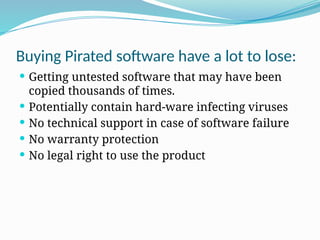Buying Pirated software have a lot to lose:
 Getting untested software that may have been
copied thousands of times.
 Potentially contain hard-ware infecting viruses
 No technical support in case of software failure
 No warranty protection
 No legal right to use the product
 