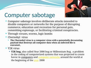 Computer sabotage
 Computer sabotage involves deliberate attacks intended to
disable computers or networks for the purpose of disrupting
commerce, education and recreation for personal gain,
committing espionage, or facilitating criminal conspiracies.
 Through viruses, worms, logic bombs
 Chernobyl virus
 The Chernobyl virus is a computer virus with a potentially devastating
payload that destroys all computer data when an infected file is
executed.,
 Y2K virus
 Y2K bug, also called Year 2000 bug or Millennium Bug, a problem
in the coding of computerized systems that was projected to create
havoc in computers and computer networks around the world at
the beginning of the year 2000
 