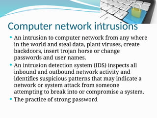 Computer network intrusions
 An intrusion to computer network from any where
in the world and steal data, plant viruses, create
backdoors, insert trojan horse or change
passwords and user names.
 An intrusion detection system (IDS) inspects all
inbound and outbound network activity and
identifies suspicious patterns that may indicate a
network or system attack from someone
attempting to break into or compromise a system.
 The practice of strong password
 