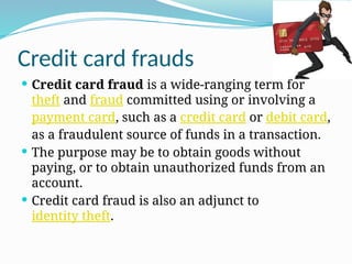 Credit card frauds
 Credit card fraud is a wide-ranging term for
theft and fraud committed using or involving a
payment card, such as a credit card or debit card,
as a fraudulent source of funds in a transaction.
 The purpose may be to obtain goods without
paying, or to obtain unauthorized funds from an
account.
 Credit card fraud is also an adjunct to
identity theft.
 
