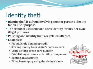 Identity theft
 Identity theft is a fraud involving another person’s identity
for an illicit purpose.
 The criminal uses someone else’s identity for his/ her own
illegal purposes.
 Phishing and identity theft are related offenses
 Examples:
 Fraudulently obtaining credit
 Stealing money from victim’s bank account
 Using victim’s credit card number
 Establishing accounts with utility companies
 Renting an apartment
 Filing bankruptcy using the victim’s name
 