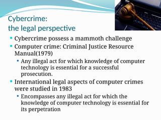 Cybercrime:
the legal perspective
 Cybercrime possess a mammoth challenge
 Computer crime: Criminal Justice Resource
Manual(1979)
 Any illegal act for which knowledge of computer
technology is essential for a successful
prosecution.
 International legal aspects of computer crimes
were studied in 1983
 Encompasses any illegal act for which the
knowledge of computer technology is essential for
its perpetration
 
