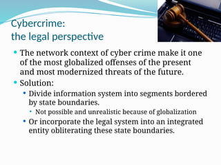 Cybercrime:
the legal perspective
 The network context of cyber crime make it one
of the most globalized offenses of the present
and most modernized threats of the future.
 Solution:
 Divide information system into segments bordered
by state boundaries.
 Not possible and unrealistic because of globalization
 Or incorporate the legal system into an integrated
entity obliterating these state boundaries.
 