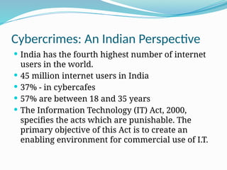 Cybercrimes: An Indian Perspective
 India has the fourth highest number of internet
users in the world.
 45 million internet users in India
 37% - in cybercafes
 57% are between 18 and 35 years
 The Information Technology (IT) Act, 2000,
specifies the acts which are punishable. The
primary objective of this Act is to create an
enabling environment for commercial use of I.T.
 