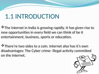 1.1 INTRODUCTION
The internet in India is growing rapidly. It has given rise to
new opportunities in every field we can think of be it
entertainment, business, sports or education.
There’re two sides to a coin. Internet also has it’s own
disadvantages: The Cyber crime- illegal activity committed
on the internet.
 
