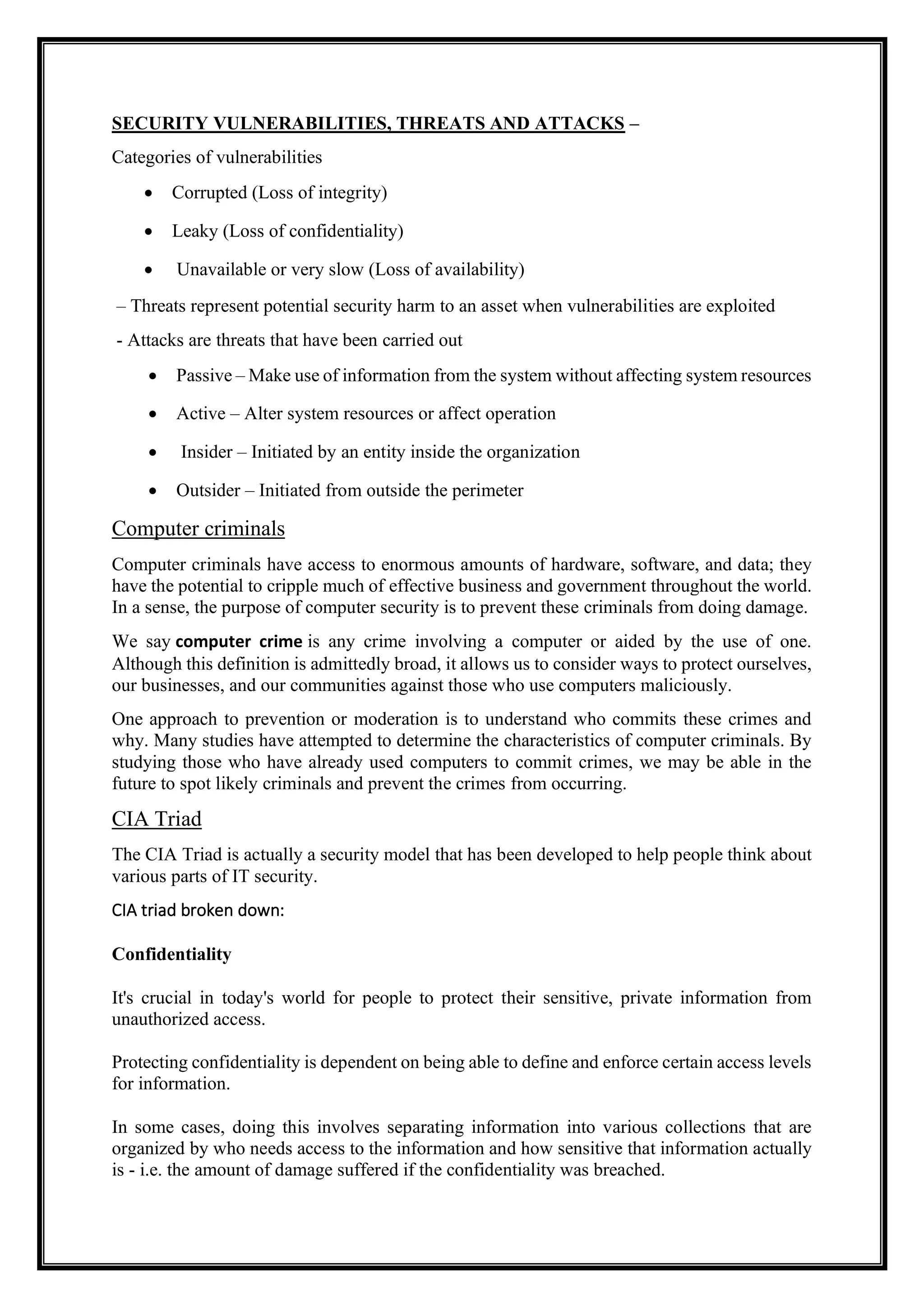 SECURITY VULNERABILITIES, THREATS AND ATTACKS –
Categories of vulnerabilities
• Corrupted (Loss of integrity)
• Leaky (Loss of confidentiality)
• Unavailable or very slow (Loss of availability)
– Threats represent potential security harm to an asset when vulnerabilities are exploited
- Attacks are threats that have been carried out
• Passive – Make use of information from the system without affecting system resources
• Active – Alter system resources or affect operation
• Insider – Initiated by an entity inside the organization
• Outsider – Initiated from outside the perimeter
Computer criminals
Computer criminals have access to enormous amounts of hardware, software, and data; they
have the potential to cripple much of effective business and government throughout the world.
In a sense, the purpose of computer security is to prevent these criminals from doing damage.
We say computer crime is any crime involving a computer or aided by the use of one.
Although this definition is admittedly broad, it allows us to consider ways to protect ourselves,
our businesses, and our communities against those who use computers maliciously.
One approach to prevention or moderation is to understand who commits these crimes and
why. Many studies have attempted to determine the characteristics of computer criminals. By
studying those who have already used computers to commit crimes, we may be able in the
future to spot likely criminals and prevent the crimes from occurring.
CIA Triad
The CIA Triad is actually a security model that has been developed to help people think about
various parts of IT security.
CIA triad broken down:
Confidentiality
It's crucial in today's world for people to protect their sensitive, private information from
unauthorized access.
Protecting confidentiality is dependent on being able to define and enforce certain access levels
for information.
In some cases, doing this involves separating information into various collections that are
organized by who needs access to the information and how sensitive that information actually
is - i.e. the amount of damage suffered if the confidentiality was breached.
 