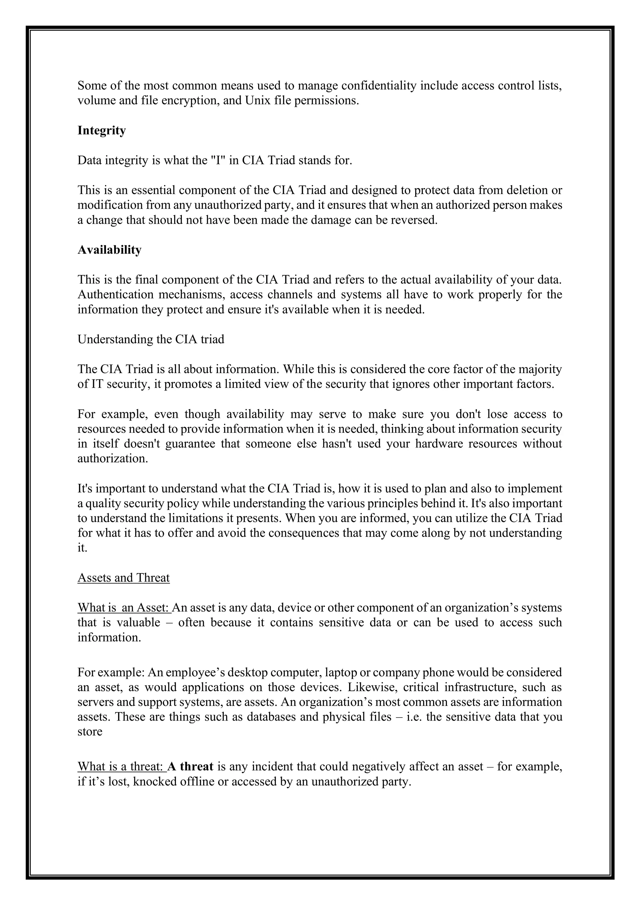 Some of the most common means used to manage confidentiality include access control lists,
volume and file encryption, and Unix file permissions.
Integrity
Data integrity is what the "I" in CIA Triad stands for.
This is an essential component of the CIA Triad and designed to protect data from deletion or
modification from any unauthorized party, and it ensures that when an authorized person makes
a change that should not have been made the damage can be reversed.
Availability
This is the final component of the CIA Triad and refers to the actual availability of your data.
Authentication mechanisms, access channels and systems all have to work properly for the
information they protect and ensure it's available when it is needed.
Understanding the CIA triad
The CIA Triad is all about information. While this is considered the core factor of the majority
of IT security, it promotes a limited view of the security that ignores other important factors.
For example, even though availability may serve to make sure you don't lose access to
resources needed to provide information when it is needed, thinking about information security
in itself doesn't guarantee that someone else hasn't used your hardware resources without
authorization.
It's important to understand what the CIA Triad is, how it is used to plan and also to implement
a quality security policy while understanding the various principles behind it. It's also important
to understand the limitations it presents. When you are informed, you can utilize the CIA Triad
for what it has to offer and avoid the consequences that may come along by not understanding
it.
Assets and Threat
What is an Asset: An asset is any data, device or other component of an organization’s systems
that is valuable – often because it contains sensitive data or can be used to access such
information.
For example: An employee’s desktop computer, laptop or company phone would be considered
an asset, as would applications on those devices. Likewise, critical infrastructure, such as
servers and support systems, are assets. An organization’s most common assets are information
assets. These are things such as databases and physical files – i.e. the sensitive data that you
store
What is a threat: A threat is any incident that could negatively affect an asset – for example,
if it’s lost, knocked offline or accessed by an unauthorized party.
 