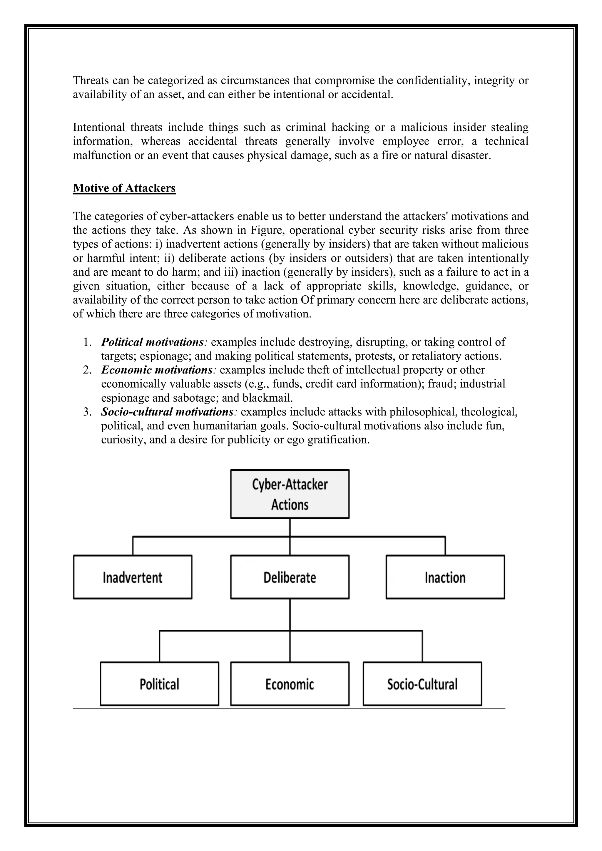 Threats can be categorized as circumstances that compromise the confidentiality, integrity or
availability of an asset, and can either be intentional or accidental.
Intentional threats include things such as criminal hacking or a malicious insider stealing
information, whereas accidental threats generally involve employee error, a technical
malfunction or an event that causes physical damage, such as a fire or natural disaster.
Motive of Attackers
The categories of cyber-attackers enable us to better understand the attackers' motivations and
the actions they take. As shown in Figure, operational cyber security risks arise from three
types of actions: i) inadvertent actions (generally by insiders) that are taken without malicious
or harmful intent; ii) deliberate actions (by insiders or outsiders) that are taken intentionally
and are meant to do harm; and iii) inaction (generally by insiders), such as a failure to act in a
given situation, either because of a lack of appropriate skills, knowledge, guidance, or
availability of the correct person to take action Of primary concern here are deliberate actions,
of which there are three categories of motivation.
1. Political motivations: examples include destroying, disrupting, or taking control of
targets; espionage; and making political statements, protests, or retaliatory actions.
2. Economic motivations: examples include theft of intellectual property or other
economically valuable assets (e.g., funds, credit card information); fraud; industrial
espionage and sabotage; and blackmail.
3. Socio-cultural motivations: examples include attacks with philosophical, theological,
political, and even humanitarian goals. Socio-cultural motivations also include fun,
curiosity, and a desire for publicity or ego gratification.
 