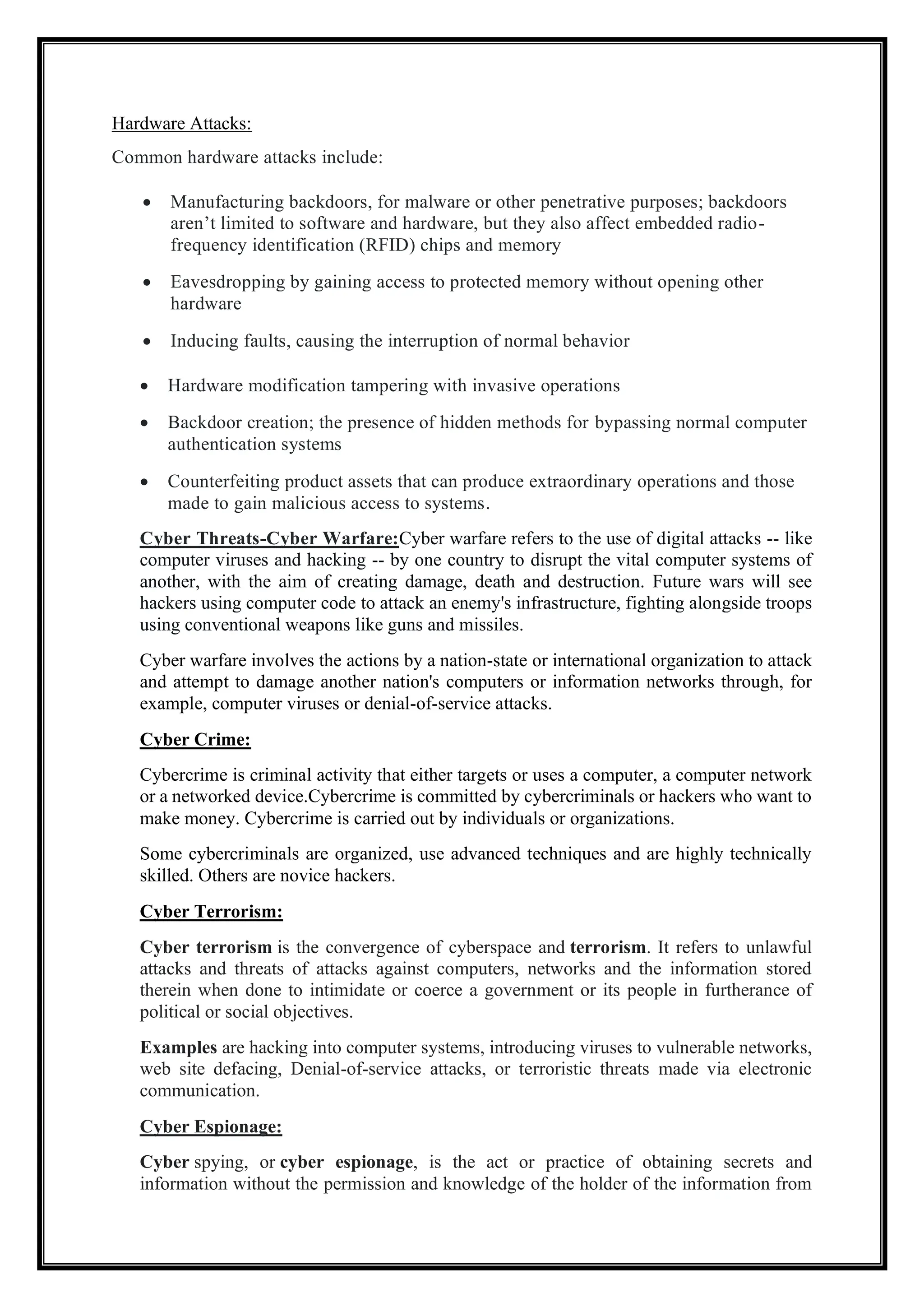 Hardware Attacks:
Common hardware attacks include:
• Manufacturing backdoors, for malware or other penetrative purposes; backdoors
aren’t limited to software and hardware, but they also affect embedded radio-
frequency identification (RFID) chips and memory
• Eavesdropping by gaining access to protected memory without opening other
hardware
• Inducing faults, causing the interruption of normal behavior
• Hardware modification tampering with invasive operations
• Backdoor creation; the presence of hidden methods for bypassing normal computer
authentication systems
• Counterfeiting product assets that can produce extraordinary operations and those
made to gain malicious access to systems.
Cyber Threats-Cyber Warfare:Cyber warfare refers to the use of digital attacks -- like
computer viruses and hacking -- by one country to disrupt the vital computer systems of
another, with the aim of creating damage, death and destruction. Future wars will see
hackers using computer code to attack an enemy's infrastructure, fighting alongside troops
using conventional weapons like guns and missiles.
Cyber warfare involves the actions by a nation-state or international organization to attack
and attempt to damage another nation's computers or information networks through, for
example, computer viruses or denial-of-service attacks.
Cyber Crime:
Cybercrime is criminal activity that either targets or uses a computer, a computer network
or a networked device.Cybercrime is committed by cybercriminals or hackers who want to
make money. Cybercrime is carried out by individuals or organizations.
Some cybercriminals are organized, use advanced techniques and are highly technically
skilled. Others are novice hackers.
Cyber Terrorism:
Cyber terrorism is the convergence of cyberspace and terrorism. It refers to unlawful
attacks and threats of attacks against computers, networks and the information stored
therein when done to intimidate or coerce a government or its people in furtherance of
political or social objectives.
Examples are hacking into computer systems, introducing viruses to vulnerable networks,
web site defacing, Denial-of-service attacks, or terroristic threats made via electronic
communication.
Cyber Espionage:
Cyber spying, or cyber espionage, is the act or practice of obtaining secrets and
information without the permission and knowledge of the holder of the information from
 