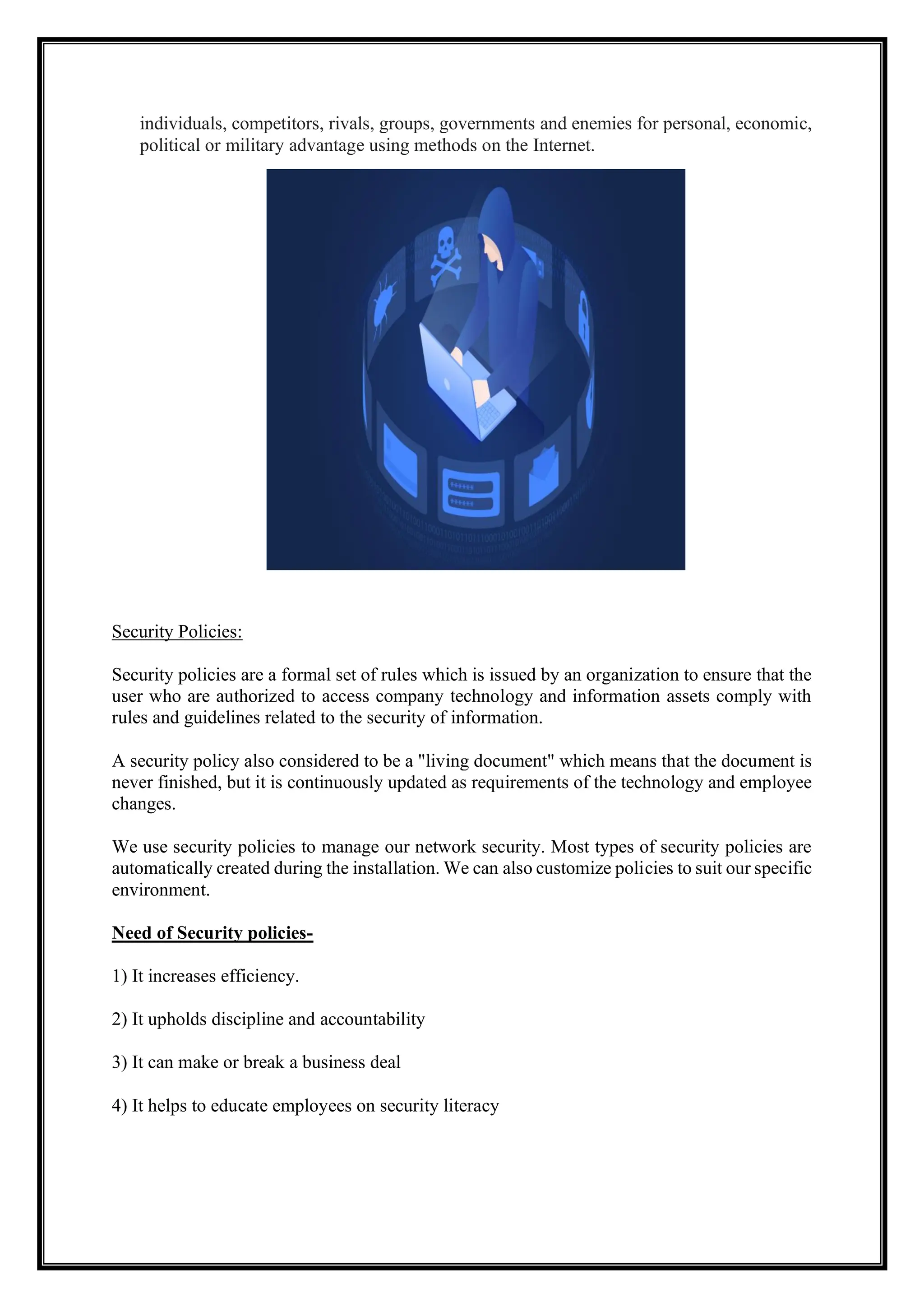 individuals, competitors, rivals, groups, governments and enemies for personal, economic,
political or military advantage using methods on the Internet.
Security Policies:
Security policies are a formal set of rules which is issued by an organization to ensure that the
user who are authorized to access company technology and information assets comply with
rules and guidelines related to the security of information.
A security policy also considered to be a "living document" which means that the document is
never finished, but it is continuously updated as requirements of the technology and employee
changes.
We use security policies to manage our network security. Most types of security policies are
automatically created during the installation. We can also customize policies to suit our specific
environment.
Need of Security policies-
1) It increases efficiency.
2) It upholds discipline and accountability
3) It can make or break a business deal
4) It helps to educate employees on security literacy
 