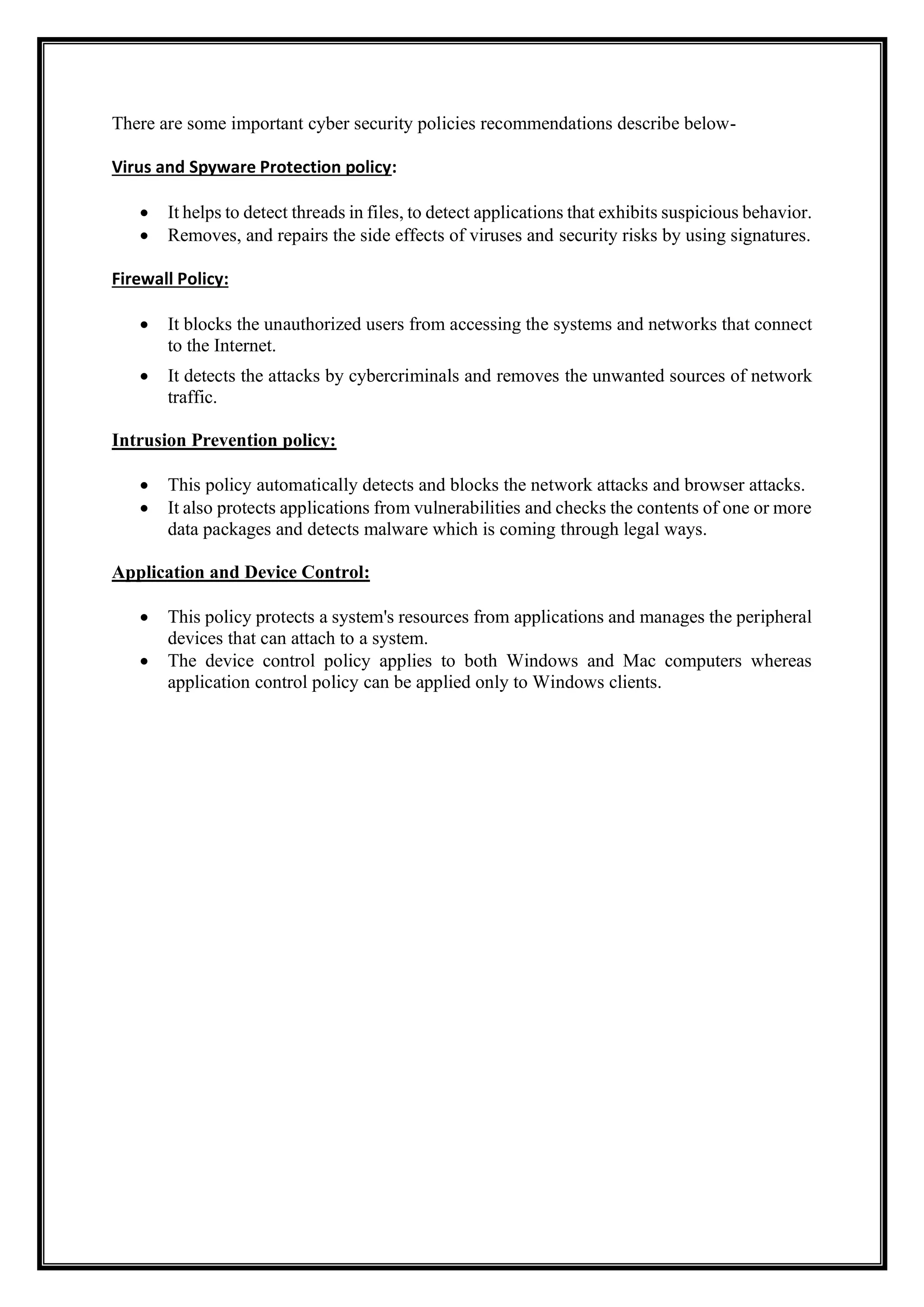 There are some important cyber security policies recommendations describe below-
Virus and Spyware Protection policy:
• It helps to detect threads in files, to detect applications that exhibits suspicious behavior.
• Removes, and repairs the side effects of viruses and security risks by using signatures.
Firewall Policy:
• It blocks the unauthorized users from accessing the systems and networks that connect
to the Internet.
• It detects the attacks by cybercriminals and removes the unwanted sources of network
traffic.
Intrusion Prevention policy:
• This policy automatically detects and blocks the network attacks and browser attacks.
• It also protects applications from vulnerabilities and checks the contents of one or more
data packages and detects malware which is coming through legal ways.
Application and Device Control:
• This policy protects a system's resources from applications and manages the peripheral
devices that can attach to a system.
• The device control policy applies to both Windows and Mac computers whereas
application control policy can be applied only to Windows clients.
 