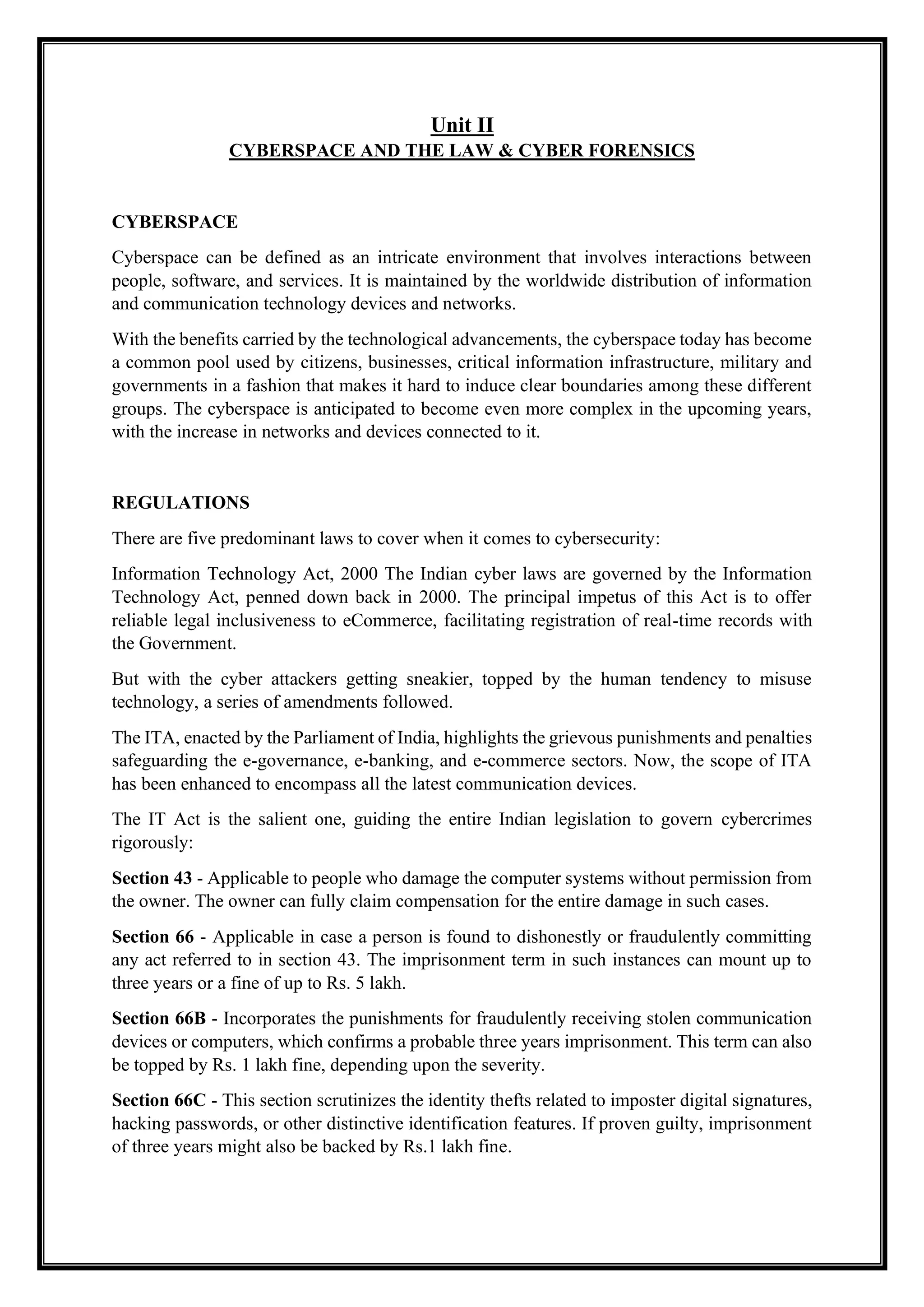 Unit II
CYBERSPACE AND THE LAW & CYBER FORENSICS
CYBERSPACE
Cyberspace can be defined as an intricate environment that involves interactions between
people, software, and services. It is maintained by the worldwide distribution of information
and communication technology devices and networks.
With the benefits carried by the technological advancements, the cyberspace today has become
a common pool used by citizens, businesses, critical information infrastructure, military and
governments in a fashion that makes it hard to induce clear boundaries among these different
groups. The cyberspace is anticipated to become even more complex in the upcoming years,
with the increase in networks and devices connected to it.
REGULATIONS
There are five predominant laws to cover when it comes to cybersecurity:
Information Technology Act, 2000 The Indian cyber laws are governed by the Information
Technology Act, penned down back in 2000. The principal impetus of this Act is to offer
reliable legal inclusiveness to eCommerce, facilitating registration of real-time records with
the Government.
But with the cyber attackers getting sneakier, topped by the human tendency to misuse
technology, a series of amendments followed.
The ITA, enacted by the Parliament of India, highlights the grievous punishments and penalties
safeguarding the e-governance, e-banking, and e-commerce sectors. Now, the scope of ITA
has been enhanced to encompass all the latest communication devices.
The IT Act is the salient one, guiding the entire Indian legislation to govern cybercrimes
rigorously:
Section 43 - Applicable to people who damage the computer systems without permission from
the owner. The owner can fully claim compensation for the entire damage in such cases.
Section 66 - Applicable in case a person is found to dishonestly or fraudulently committing
any act referred to in section 43. The imprisonment term in such instances can mount up to
three years or a fine of up to Rs. 5 lakh.
Section 66B - Incorporates the punishments for fraudulently receiving stolen communication
devices or computers, which confirms a probable three years imprisonment. This term can also
be topped by Rs. 1 lakh fine, depending upon the severity.
Section 66C - This section scrutinizes the identity thefts related to imposter digital signatures,
hacking passwords, or other distinctive identification features. If proven guilty, imprisonment
of three years might also be backed by Rs.1 lakh fine.
 