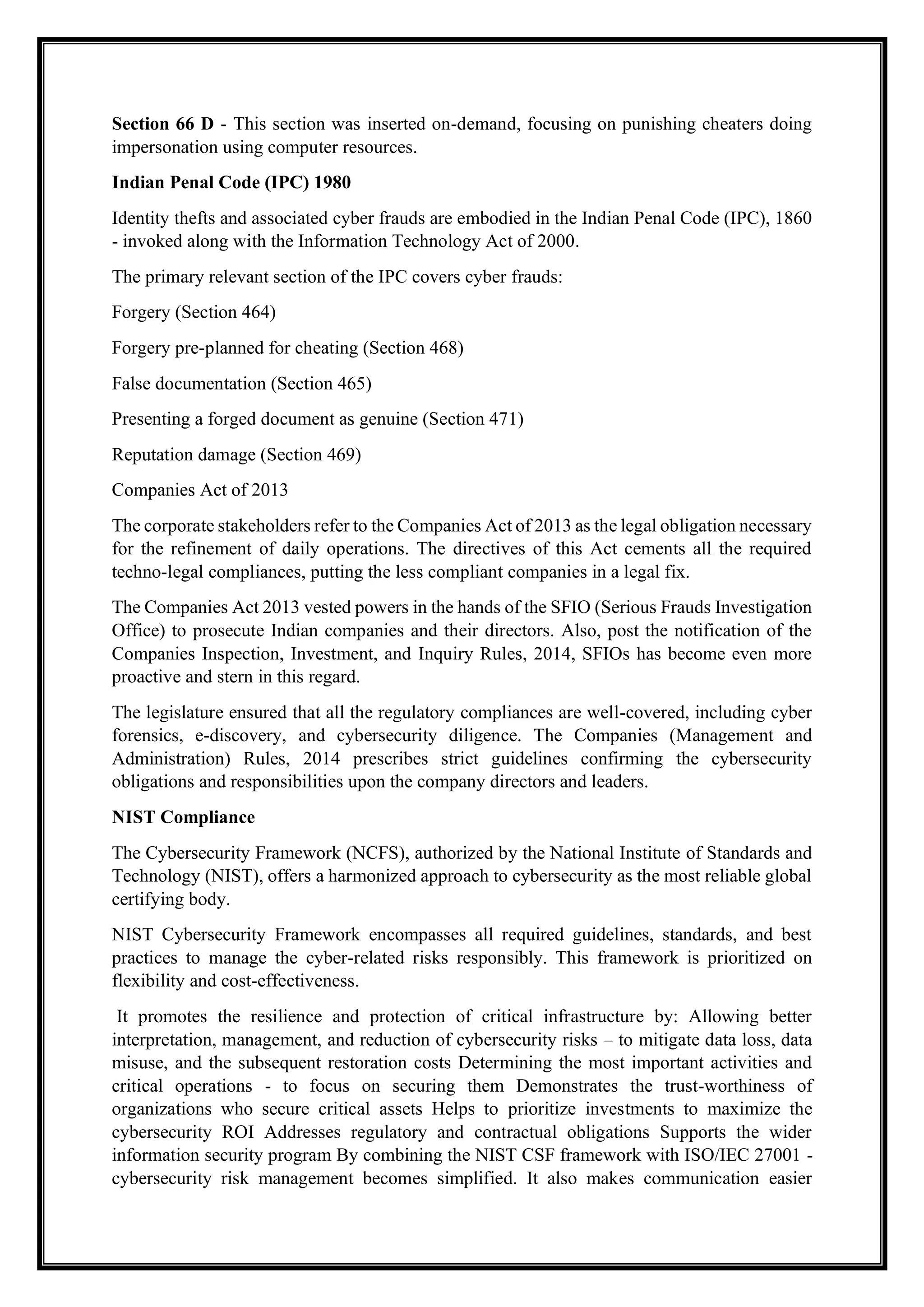 Section 66 D - This section was inserted on-demand, focusing on punishing cheaters doing
impersonation using computer resources.
Indian Penal Code (IPC) 1980
Identity thefts and associated cyber frauds are embodied in the Indian Penal Code (IPC), 1860
- invoked along with the Information Technology Act of 2000.
The primary relevant section of the IPC covers cyber frauds:
Forgery (Section 464)
Forgery pre-planned for cheating (Section 468)
False documentation (Section 465)
Presenting a forged document as genuine (Section 471)
Reputation damage (Section 469)
Companies Act of 2013
The corporate stakeholders refer to the Companies Act of 2013 as the legal obligation necessary
for the refinement of daily operations. The directives of this Act cements all the required
techno-legal compliances, putting the less compliant companies in a legal fix.
The Companies Act 2013 vested powers in the hands of the SFIO (Serious Frauds Investigation
Office) to prosecute Indian companies and their directors. Also, post the notification of the
Companies Inspection, Investment, and Inquiry Rules, 2014, SFIOs has become even more
proactive and stern in this regard.
The legislature ensured that all the regulatory compliances are well-covered, including cyber
forensics, e-discovery, and cybersecurity diligence. The Companies (Management and
Administration) Rules, 2014 prescribes strict guidelines confirming the cybersecurity
obligations and responsibilities upon the company directors and leaders.
NIST Compliance
The Cybersecurity Framework (NCFS), authorized by the National Institute of Standards and
Technology (NIST), offers a harmonized approach to cybersecurity as the most reliable global
certifying body.
NIST Cybersecurity Framework encompasses all required guidelines, standards, and best
practices to manage the cyber-related risks responsibly. This framework is prioritized on
flexibility and cost-effectiveness.
It promotes the resilience and protection of critical infrastructure by: Allowing better
interpretation, management, and reduction of cybersecurity risks – to mitigate data loss, data
misuse, and the subsequent restoration costs Determining the most important activities and
critical operations - to focus on securing them Demonstrates the trust-worthiness of
organizations who secure critical assets Helps to prioritize investments to maximize the
cybersecurity ROI Addresses regulatory and contractual obligations Supports the wider
information security program By combining the NIST CSF framework with ISO/IEC 27001 -
cybersecurity risk management becomes simplified. It also makes communication easier
 