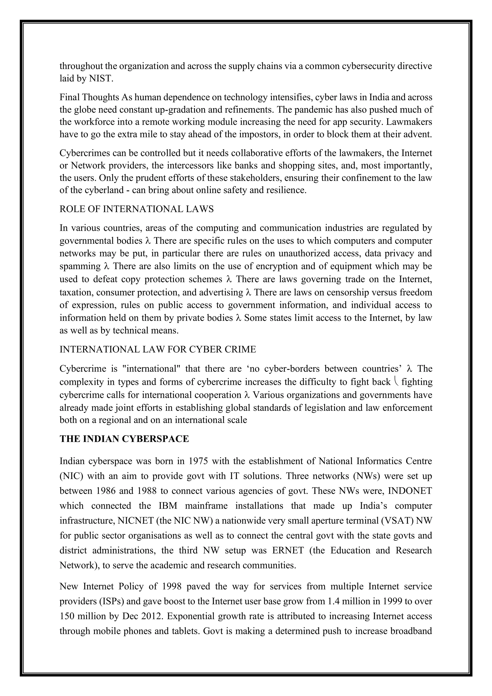 throughout the organization and across the supply chains via a common cybersecurity directive
laid by NIST.
Final Thoughts As human dependence on technology intensifies, cyber laws in India and across
the globe need constant up-gradation and refinements. The pandemic has also pushed much of
the workforce into a remote working module increasing the need for app security. Lawmakers
have to go the extra mile to stay ahead of the impostors, in order to block them at their advent.
Cybercrimes can be controlled but it needs collaborative efforts of the lawmakers, the Internet
or Network providers, the intercessors like banks and shopping sites, and, most importantly,
the users. Only the prudent efforts of these stakeholders, ensuring their confinement to the law
of the cyberland - can bring about online safety and resilience.
ROLE OF INTERNATIONAL LAWS
In various countries, areas of the computing and communication industries are regulated by
governmental bodies  There are specific rules on the uses to which computers and computer
networks may be put, in particular there are rules on unauthorized access, data privacy and
spamming  There are also limits on the use of encryption and of equipment which may be
used to defeat copy protection schemes  There are laws governing trade on the Internet,
taxation, consumer protection, and advertising  There are laws on censorship versus freedom
of expression, rules on public access to government information, and individual access to
information held on them by private bodies  Some states limit access to the Internet, by law
as well as by technical means.
INTERNATIONAL LAW FOR CYBER CRIME
Cybercrime is "international" that there are ‘no cyber-borders between countries’  The
complexity in types and forms of cybercrime increases the difficulty to fight back  fighting
cybercrime calls for international cooperation  Various organizations and governments have
already made joint efforts in establishing global standards of legislation and law enforcement
both on a regional and on an international scale
THE INDIAN CYBERSPACE
Indian cyberspace was born in 1975 with the establishment of National Informatics Centre
(NIC) with an aim to provide govt with IT solutions. Three networks (NWs) were set up
between 1986 and 1988 to connect various agencies of govt. These NWs were, INDONET
which connected the IBM mainframe installations that made up India’s computer
infrastructure, NICNET (the NIC NW) a nationwide very small aperture terminal (VSAT) NW
for public sector organisations as well as to connect the central govt with the state govts and
district administrations, the third NW setup was ERNET (the Education and Research
Network), to serve the academic and research communities.
New Internet Policy of 1998 paved the way for services from multiple Internet service
providers (ISPs) and gave boost to the Internet user base grow from 1.4 million in 1999 to over
150 million by Dec 2012. Exponential growth rate is attributed to increasing Internet access
through mobile phones and tablets. Govt is making a determined push to increase broadband
 