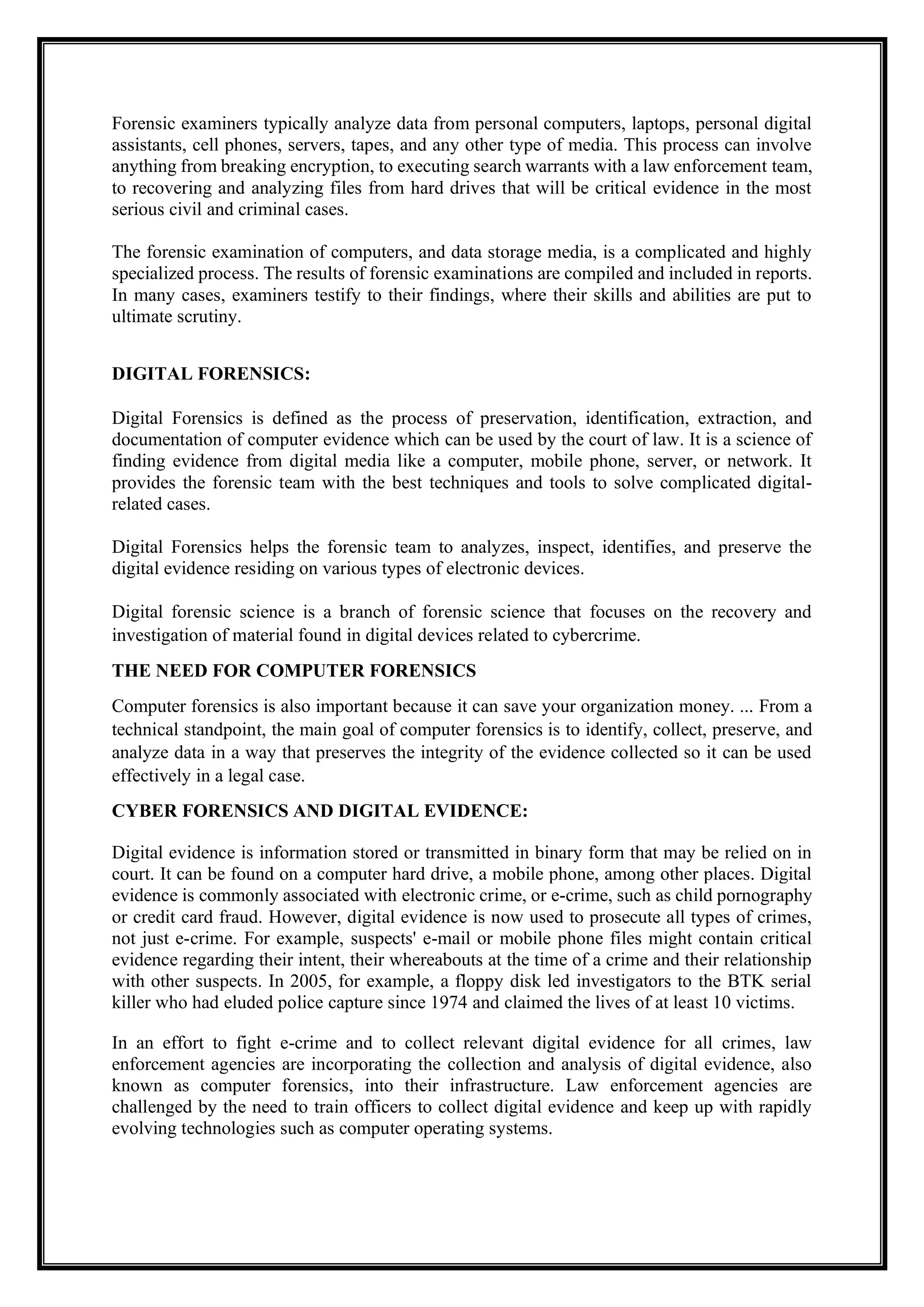 Forensic examiners typically analyze data from personal computers, laptops, personal digital
assistants, cell phones, servers, tapes, and any other type of media. This process can involve
anything from breaking encryption, to executing search warrants with a law enforcement team,
to recovering and analyzing files from hard drives that will be critical evidence in the most
serious civil and criminal cases.
The forensic examination of computers, and data storage media, is a complicated and highly
specialized process. The results of forensic examinations are compiled and included in reports.
In many cases, examiners testify to their findings, where their skills and abilities are put to
ultimate scrutiny.
DIGITAL FORENSICS:
Digital Forensics is defined as the process of preservation, identification, extraction, and
documentation of computer evidence which can be used by the court of law. It is a science of
finding evidence from digital media like a computer, mobile phone, server, or network. It
provides the forensic team with the best techniques and tools to solve complicated digital-
related cases.
Digital Forensics helps the forensic team to analyzes, inspect, identifies, and preserve the
digital evidence residing on various types of electronic devices.
Digital forensic science is a branch of forensic science that focuses on the recovery and
investigation of material found in digital devices related to cybercrime.
THE NEED FOR COMPUTER FORENSICS
Computer forensics is also important because it can save your organization money. ... From a
technical standpoint, the main goal of computer forensics is to identify, collect, preserve, and
analyze data in a way that preserves the integrity of the evidence collected so it can be used
effectively in a legal case.
CYBER FORENSICS AND DIGITAL EVIDENCE:
Digital evidence is information stored or transmitted in binary form that may be relied on in
court. It can be found on a computer hard drive, a mobile phone, among other places. Digital
evidence is commonly associated with electronic crime, or e-crime, such as child pornography
or credit card fraud. However, digital evidence is now used to prosecute all types of crimes,
not just e-crime. For example, suspects' e-mail or mobile phone files might contain critical
evidence regarding their intent, their whereabouts at the time of a crime and their relationship
with other suspects. In 2005, for example, a floppy disk led investigators to the BTK serial
killer who had eluded police capture since 1974 and claimed the lives of at least 10 victims.
In an effort to fight e-crime and to collect relevant digital evidence for all crimes, law
enforcement agencies are incorporating the collection and analysis of digital evidence, also
known as computer forensics, into their infrastructure. Law enforcement agencies are
challenged by the need to train officers to collect digital evidence and keep up with rapidly
evolving technologies such as computer operating systems.
 