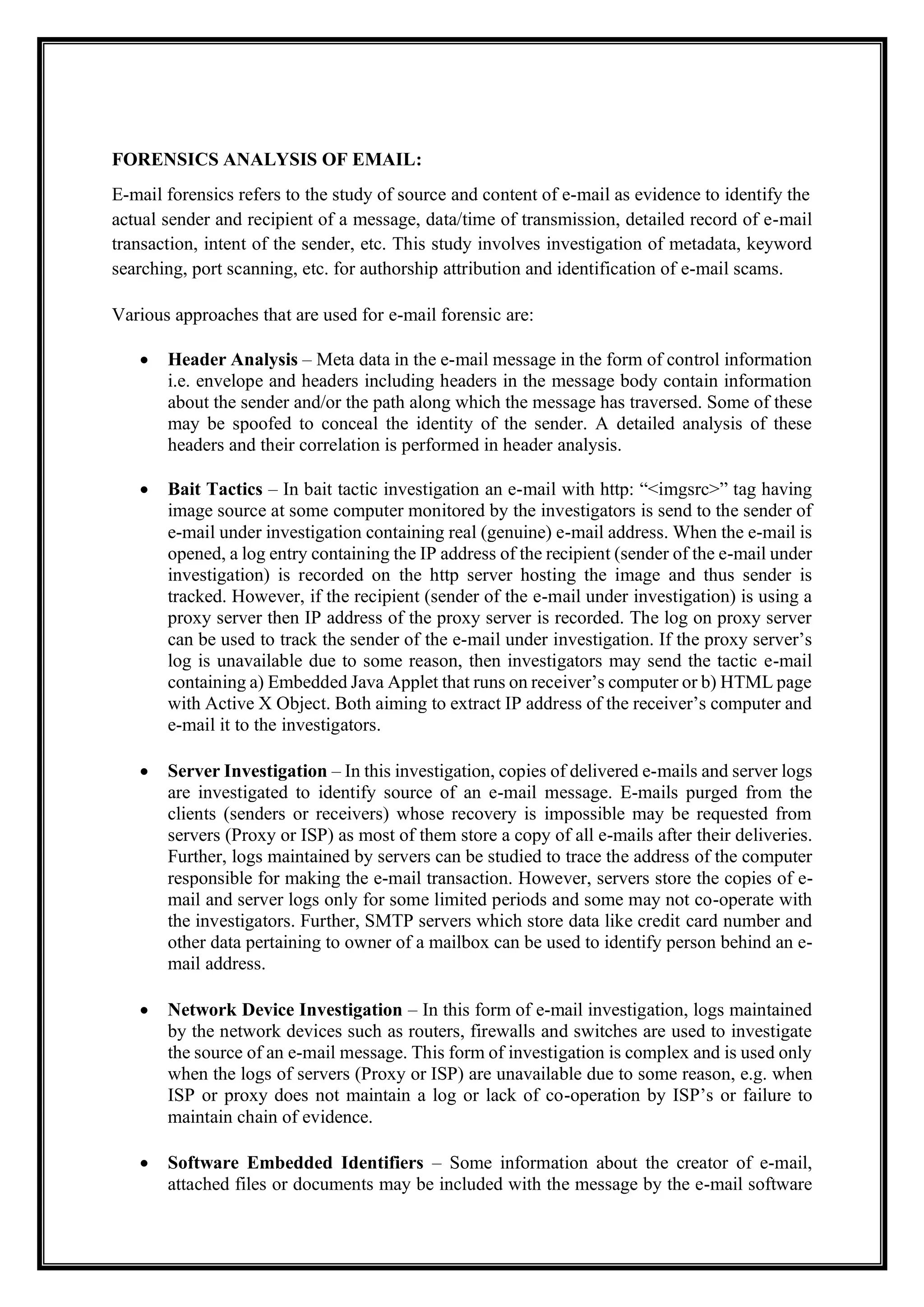 FORENSICS ANALYSIS OF EMAIL:
E-mail forensics refers to the study of source and content of e-mail as evidence to identify the
actual sender and recipient of a message, data/time of transmission, detailed record of e-mail
transaction, intent of the sender, etc. This study involves investigation of metadata, keyword
searching, port scanning, etc. for authorship attribution and identification of e-mail scams.
Various approaches that are used for e-mail forensic are:
• Header Analysis – Meta data in the e-mail message in the form of control information
i.e. envelope and headers including headers in the message body contain information
about the sender and/or the path along which the message has traversed. Some of these
may be spoofed to conceal the identity of the sender. A detailed analysis of these
headers and their correlation is performed in header analysis.
• Bait Tactics – In bait tactic investigation an e-mail with http: “<imgsrc>” tag having
image source at some computer monitored by the investigators is send to the sender of
e-mail under investigation containing real (genuine) e-mail address. When the e-mail is
opened, a log entry containing the IP address of the recipient (sender of the e-mail under
investigation) is recorded on the http server hosting the image and thus sender is
tracked. However, if the recipient (sender of the e-mail under investigation) is using a
proxy server then IP address of the proxy server is recorded. The log on proxy server
can be used to track the sender of the e-mail under investigation. If the proxy server’s
log is unavailable due to some reason, then investigators may send the tactic e-mail
containing a) Embedded Java Applet that runs on receiver’s computer or b) HTML page
with Active X Object. Both aiming to extract IP address of the receiver’s computer and
e-mail it to the investigators.
• Server Investigation – In this investigation, copies of delivered e-mails and server logs
are investigated to identify source of an e-mail message. E-mails purged from the
clients (senders or receivers) whose recovery is impossible may be requested from
servers (Proxy or ISP) as most of them store a copy of all e-mails after their deliveries.
Further, logs maintained by servers can be studied to trace the address of the computer
responsible for making the e-mail transaction. However, servers store the copies of e-
mail and server logs only for some limited periods and some may not co-operate with
the investigators. Further, SMTP servers which store data like credit card number and
other data pertaining to owner of a mailbox can be used to identify person behind an e-
mail address.
• Network Device Investigation – In this form of e-mail investigation, logs maintained
by the network devices such as routers, firewalls and switches are used to investigate
the source of an e-mail message. This form of investigation is complex and is used only
when the logs of servers (Proxy or ISP) are unavailable due to some reason, e.g. when
ISP or proxy does not maintain a log or lack of co-operation by ISP’s or failure to
maintain chain of evidence.
• Software Embedded Identifiers – Some information about the creator of e-mail,
attached files or documents may be included with the message by the e-mail software
 