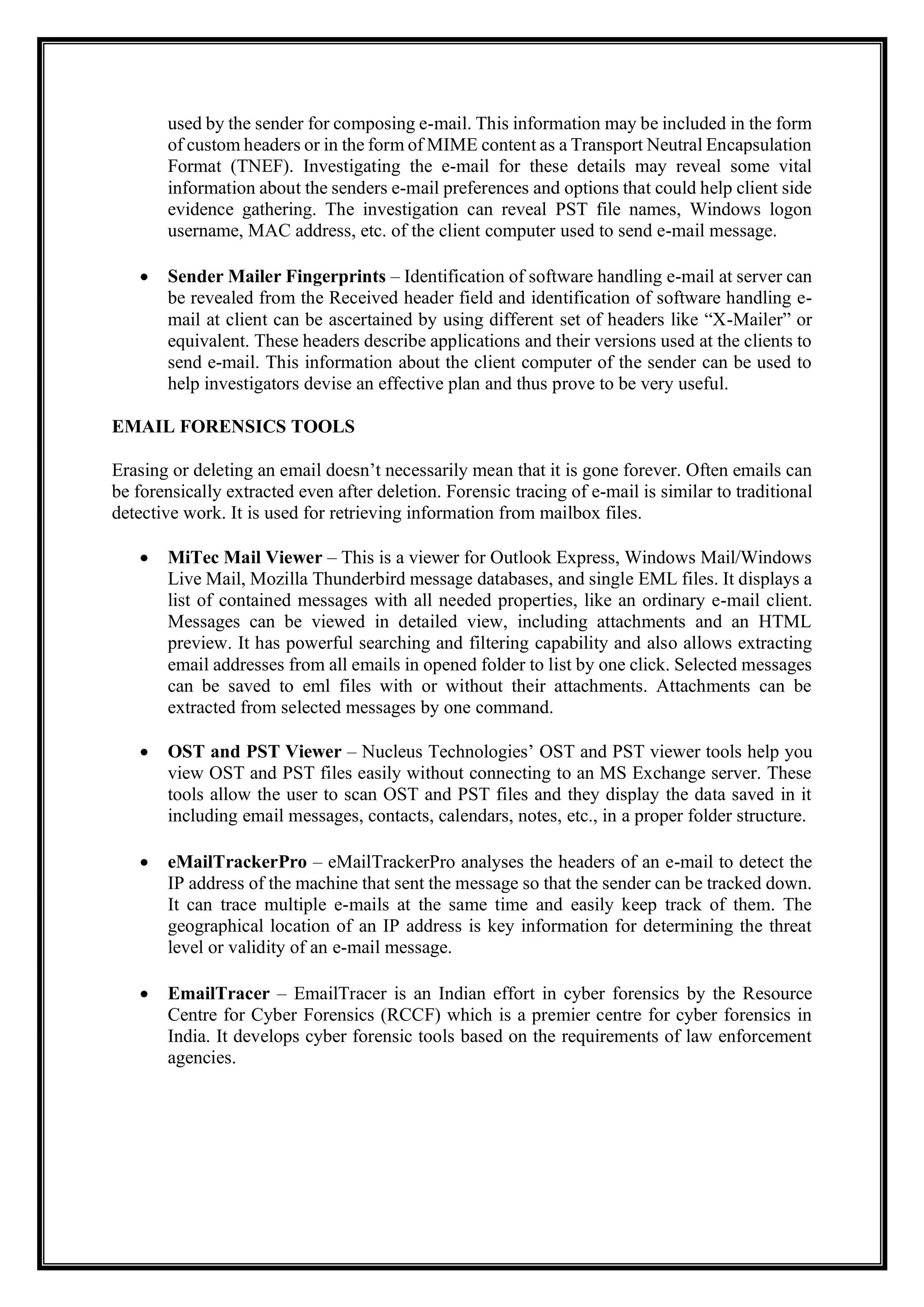 used by the sender for composing e-mail. This information may be included in the form
of custom headers or in the form of MIME content as a Transport Neutral Encapsulation
Format (TNEF). Investigating the e-mail for these details may reveal some vital
information about the senders e-mail preferences and options that could help client side
evidence gathering. The investigation can reveal PST file names, Windows logon
username, MAC address, etc. of the client computer used to send e-mail message.
• Sender Mailer Fingerprints – Identification of software handling e-mail at server can
be revealed from the Received header field and identification of software handling e-
mail at client can be ascertained by using different set of headers like “X-Mailer” or
equivalent. These headers describe applications and their versions used at the clients to
send e-mail. This information about the client computer of the sender can be used to
help investigators devise an effective plan and thus prove to be very useful.
EMAIL FORENSICS TOOLS
Erasing or deleting an email doesn’t necessarily mean that it is gone forever. Often emails can
be forensically extracted even after deletion. Forensic tracing of e-mail is similar to traditional
detective work. It is used for retrieving information from mailbox files.
• MiTec Mail Viewer – This is a viewer for Outlook Express, Windows Mail/Windows
Live Mail, Mozilla Thunderbird message databases, and single EML files. It displays a
list of contained messages with all needed properties, like an ordinary e-mail client.
Messages can be viewed in detailed view, including attachments and an HTML
preview. It has powerful searching and filtering capability and also allows extracting
email addresses from all emails in opened folder to list by one click. Selected messages
can be saved to eml files with or without their attachments. Attachments can be
extracted from selected messages by one command.
• OST and PST Viewer – Nucleus Technologies’ OST and PST viewer tools help you
view OST and PST files easily without connecting to an MS Exchange server. These
tools allow the user to scan OST and PST files and they display the data saved in it
including email messages, contacts, calendars, notes, etc., in a proper folder structure.
• eMailTrackerPro – eMailTrackerPro analyses the headers of an e-mail to detect the
IP address of the machine that sent the message so that the sender can be tracked down.
It can trace multiple e-mails at the same time and easily keep track of them. The
geographical location of an IP address is key information for determining the threat
level or validity of an e-mail message.
• EmailTracer – EmailTracer is an Indian effort in cyber forensics by the Resource
Centre for Cyber Forensics (RCCF) which is a premier centre for cyber forensics in
India. It develops cyber forensic tools based on the requirements of law enforcement
agencies.
 