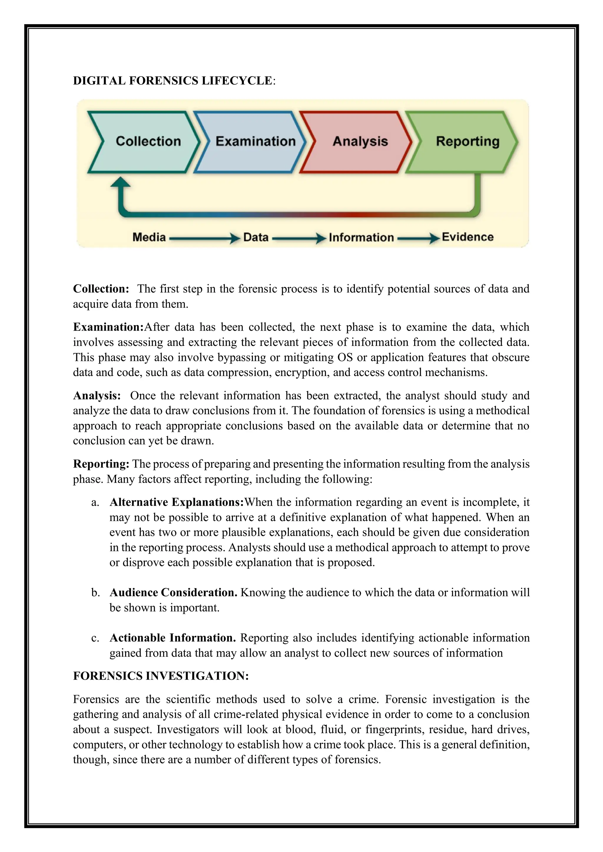 DIGITAL FORENSICS LIFECYCLE:
Collection: The first step in the forensic process is to identify potential sources of data and
acquire data from them.
Examination:After data has been collected, the next phase is to examine the data, which
involves assessing and extracting the relevant pieces of information from the collected data.
This phase may also involve bypassing or mitigating OS or application features that obscure
data and code, such as data compression, encryption, and access control mechanisms.
Analysis: Once the relevant information has been extracted, the analyst should study and
analyze the data to draw conclusions from it. The foundation of forensics is using a methodical
approach to reach appropriate conclusions based on the available data or determine that no
conclusion can yet be drawn.
Reporting: The process of preparing and presenting the information resulting from the analysis
phase. Many factors affect reporting, including the following:
a. Alternative Explanations:When the information regarding an event is incomplete, it
may not be possible to arrive at a definitive explanation of what happened. When an
event has two or more plausible explanations, each should be given due consideration
in the reporting process. Analysts should use a methodical approach to attempt to prove
or disprove each possible explanation that is proposed.
b. Audience Consideration. Knowing the audience to which the data or information will
be shown is important.
c. Actionable Information. Reporting also includes identifying actionable information
gained from data that may allow an analyst to collect new sources of information
FORENSICS INVESTIGATION:
Forensics are the scientific methods used to solve a crime. Forensic investigation is the
gathering and analysis of all crime-related physical evidence in order to come to a conclusion
about a suspect. Investigators will look at blood, fluid, or fingerprints, residue, hard drives,
computers, or other technology to establish how a crime took place. This is a general definition,
though, since there are a number of different types of forensics.
 