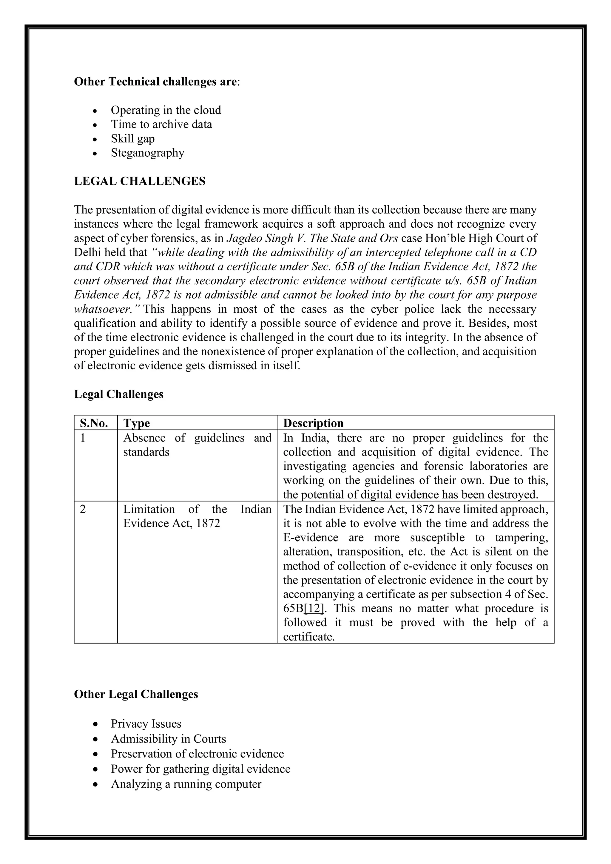 Other Technical challenges are:
• Operating in the cloud
• Time to archive data
• Skill gap
• Steganography
LEGAL CHALLENGES
The presentation of digital evidence is more difficult than its collection because there are many
instances where the legal framework acquires a soft approach and does not recognize every
aspect of cyber forensics, as in Jagdeo Singh V. The State and Ors case Hon’ble High Court of
Delhi held that “while dealing with the admissibility of an intercepted telephone call in a CD
and CDR which was without a certificate under Sec. 65B of the Indian Evidence Act, 1872 the
court observed that the secondary electronic evidence without certificate u/s. 65B of Indian
Evidence Act, 1872 is not admissible and cannot be looked into by the court for any purpose
whatsoever.” This happens in most of the cases as the cyber police lack the necessary
qualification and ability to identify a possible source of evidence and prove it. Besides, most
of the time electronic evidence is challenged in the court due to its integrity. In the absence of
proper guidelines and the nonexistence of proper explanation of the collection, and acquisition
of electronic evidence gets dismissed in itself.
Legal Challenges
S.No. Type Description
1 Absence of guidelines and
standards
In India, there are no proper guidelines for the
collection and acquisition of digital evidence. The
investigating agencies and forensic laboratories are
working on the guidelines of their own. Due to this,
the potential of digital evidence has been destroyed.
2 Limitation of the Indian
Evidence Act, 1872
The Indian Evidence Act, 1872 have limited approach,
it is not able to evolve with the time and address the
E-evidence are more susceptible to tampering,
alteration, transposition, etc. the Act is silent on the
method of collection of e-evidence it only focuses on
the presentation of electronic evidence in the court by
accompanying a certificate as per subsection 4 of Sec.
65B[12]. This means no matter what procedure is
followed it must be proved with the help of a
certificate.
Other Legal Challenges
• Privacy Issues
• Admissibility in Courts
• Preservation of electronic evidence
• Power for gathering digital evidence
• Analyzing a running computer
 