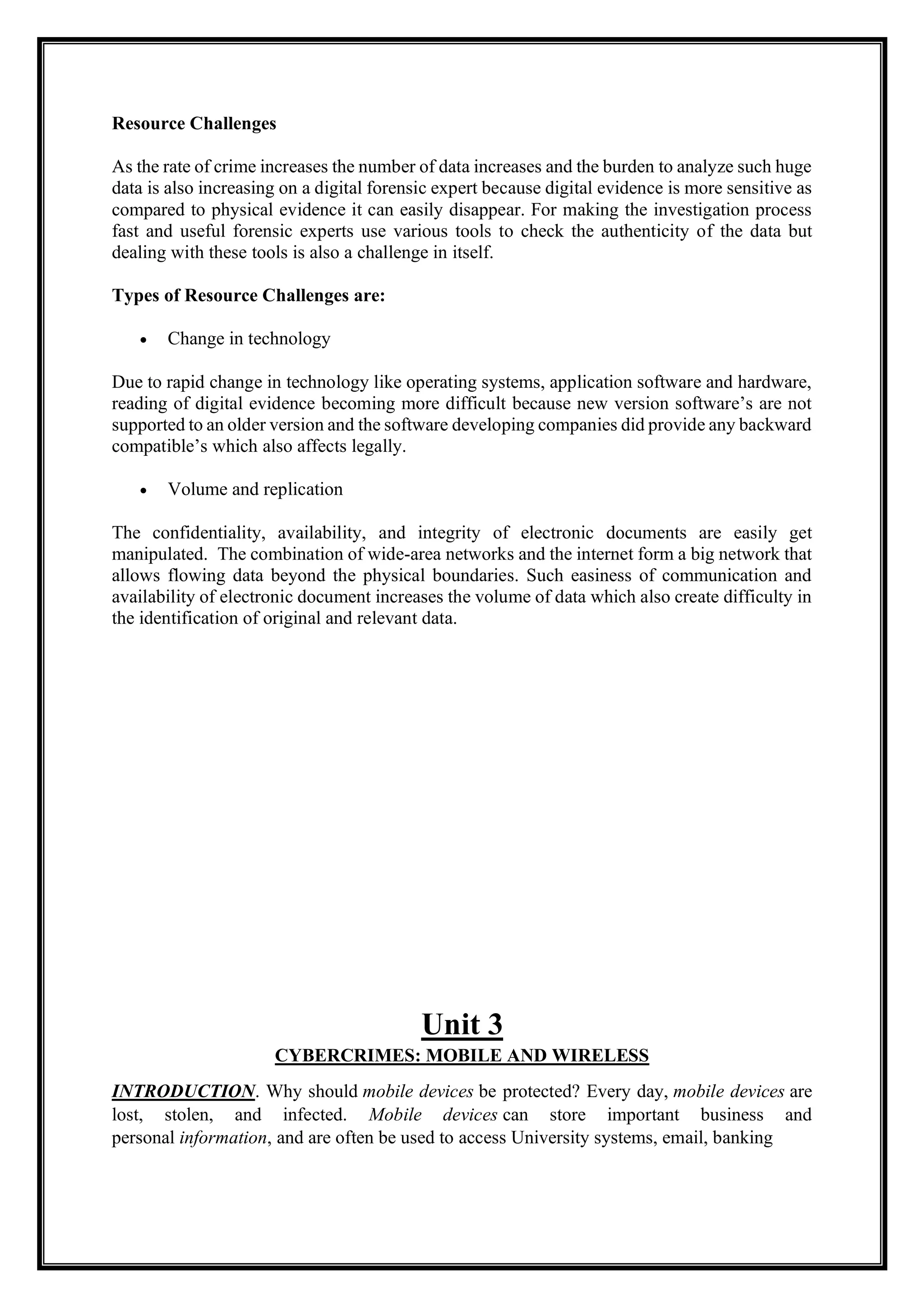 Resource Challenges
As the rate of crime increases the number of data increases and the burden to analyze such huge
data is also increasing on a digital forensic expert because digital evidence is more sensitive as
compared to physical evidence it can easily disappear. For making the investigation process
fast and useful forensic experts use various tools to check the authenticity of the data but
dealing with these tools is also a challenge in itself.
Types of Resource Challenges are:
• Change in technology
Due to rapid change in technology like operating systems, application software and hardware,
reading of digital evidence becoming more difficult because new version software’s are not
supported to an older version and the software developing companies did provide any backward
compatible’s which also affects legally.
• Volume and replication
The confidentiality, availability, and integrity of electronic documents are easily get
manipulated. The combination of wide-area networks and the internet form a big network that
allows flowing data beyond the physical boundaries. Such easiness of communication and
availability of electronic document increases the volume of data which also create difficulty in
the identification of original and relevant data.
Unit 3
CYBERCRIMES: MOBILE AND WIRELESS
INTRODUCTION. Why should mobile devices be protected? Every day, mobile devices are
lost, stolen, and infected. Mobile devices can store important business and
personal information, and are often be used to access University systems, email, banking
 