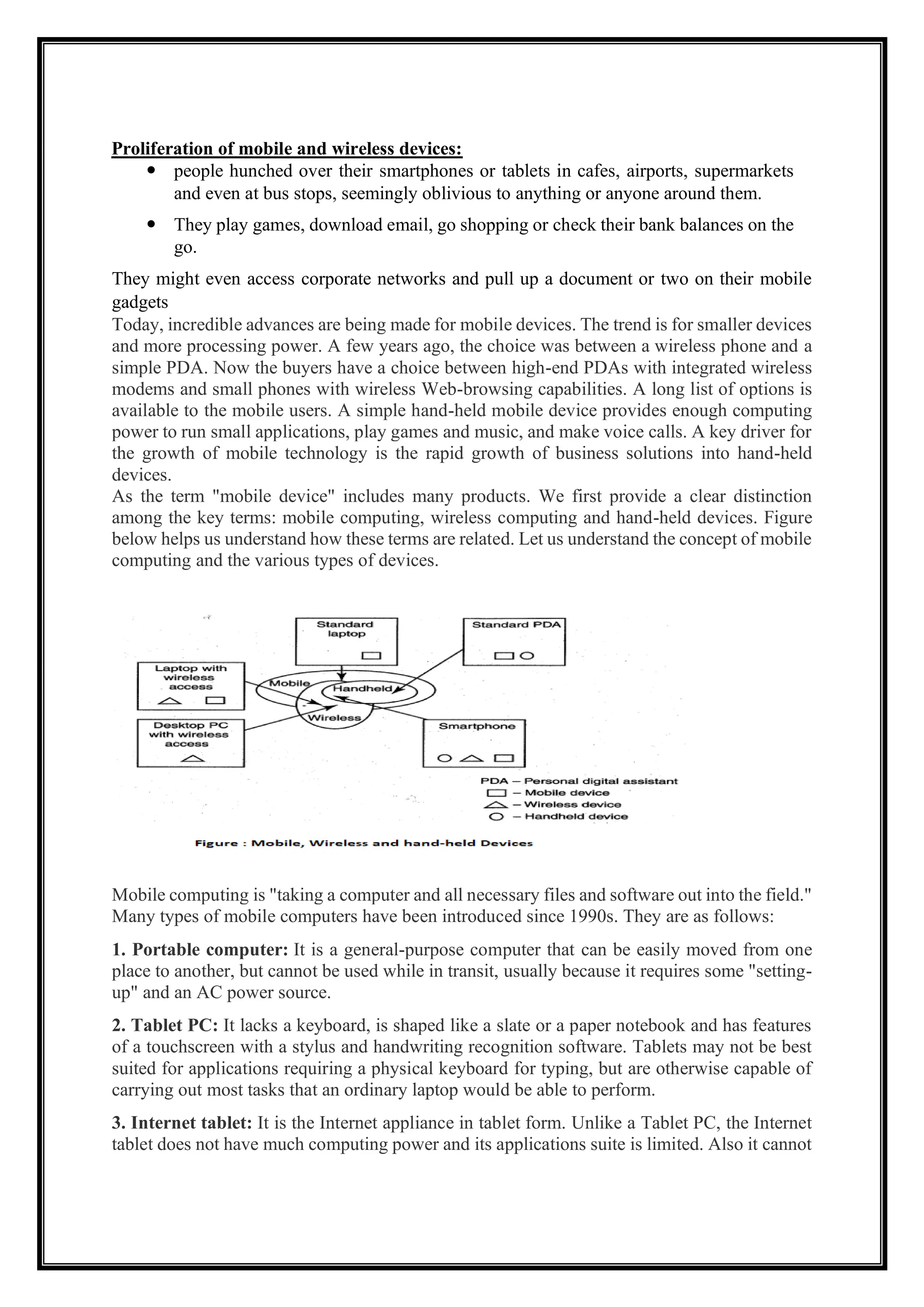 Proliferation of mobile and wireless devices:
 people hunched over their smartphones or tablets in cafes, airports, supermarkets
and even at bus stops, seemingly oblivious to anything or anyone around them.
 They play games, download email, go shopping or check their bank balances on the
go.
They might even access corporate networks and pull up a document or two on their mobile
gadgets
Today, incredible advances are being made for mobile devices. The trend is for smaller devices
and more processing power. A few years ago, the choice was between a wireless phone and a
simple PDA. Now the buyers have a choice between high-end PDAs with integrated wireless
modems and small phones with wireless Web-browsing capabilities. A long list of options is
available to the mobile users. A simple hand-held mobile device provides enough computing
power to run small applications, play games and music, and make voice calls. A key driver for
the growth of mobile technology is the rapid growth of business solutions into hand-held
devices.
As the term "mobile device" includes many products. We first provide a clear distinction
among the key terms: mobile computing, wireless computing and hand-held devices. Figure
below helps us understand how these terms are related. Let us understand the concept of mobile
computing and the various types of devices.
Mobile computing is "taking a computer and all necessary files and software out into the field."
Many types of mobile computers have been introduced since 1990s. They are as follows:
1. Portable computer: It is a general-purpose computer that can be easily moved from one
place to another, but cannot be used while in transit, usually because it requires some "setting-
up" and an AC power source.
2. Tablet PC: It lacks a keyboard, is shaped like a slate or a paper notebook and has features
of a touchscreen with a stylus and handwriting recognition software. Tablets may not be best
suited for applications requiring a physical keyboard for typing, but are otherwise capable of
carrying out most tasks that an ordinary laptop would be able to perform.
3. Internet tablet: It is the Internet appliance in tablet form. Unlike a Tablet PC, the Internet
tablet does not have much computing power and its applications suite is limited. Also it cannot
 